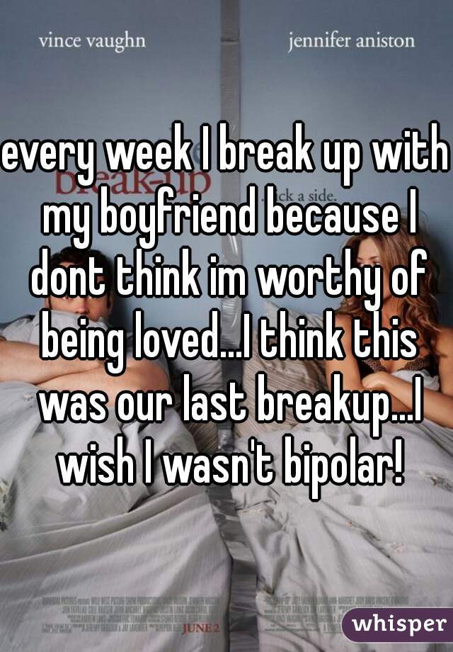 every week I break up with my boyfriend because I dont think im worthy of being loved...I think this was our last breakup...I wish I wasn't bipolar!