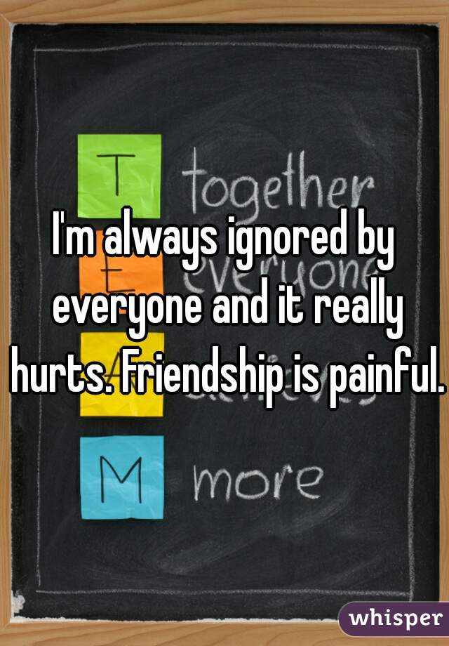 I'm always ignored by everyone and it really hurts. Friendship is painful. 