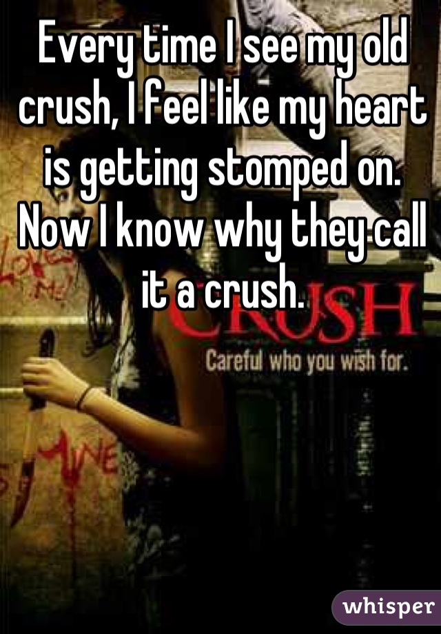 Every time I see my old crush, I feel like my heart is getting stomped on. Now I know why they call it a crush.