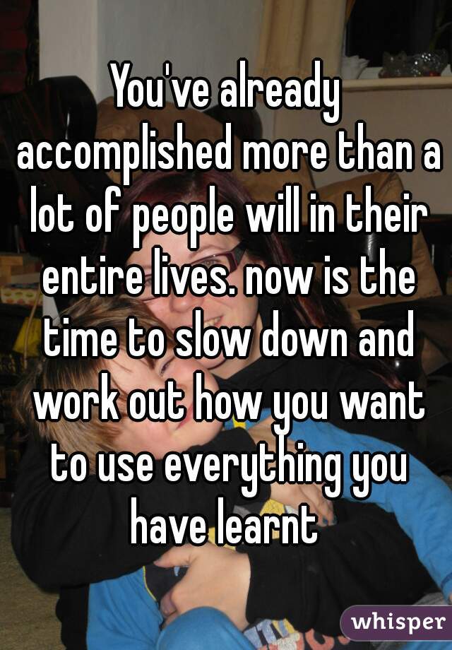 You've already accomplished more than a lot of people will in their entire lives. now is the time to slow down and work out how you want to use everything you have learnt 