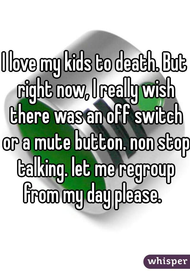 I love my kids to death. But right now, I really wish there was an off switch or a mute button. non stop talking. let me regroup from my day please.  