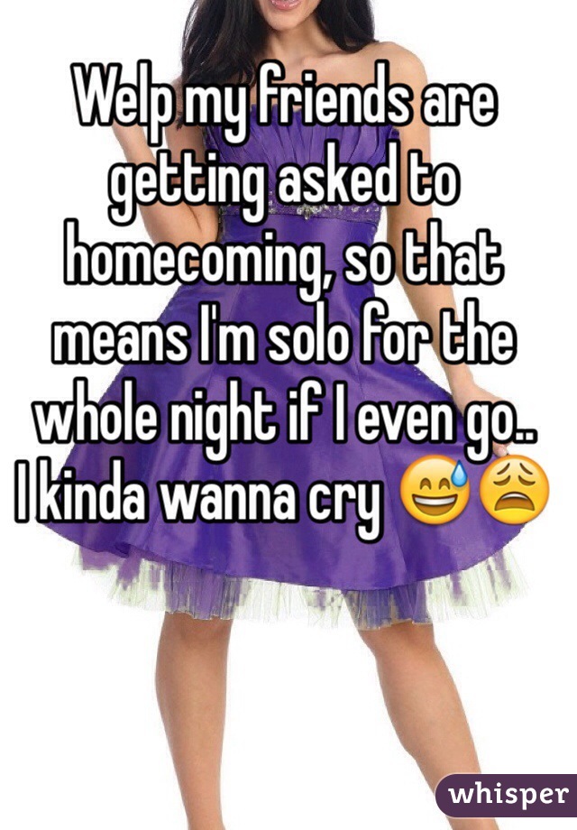 Welp my friends are getting asked to homecoming, so that means I'm solo for the whole night if I even go..
I kinda wanna cry 😅😩