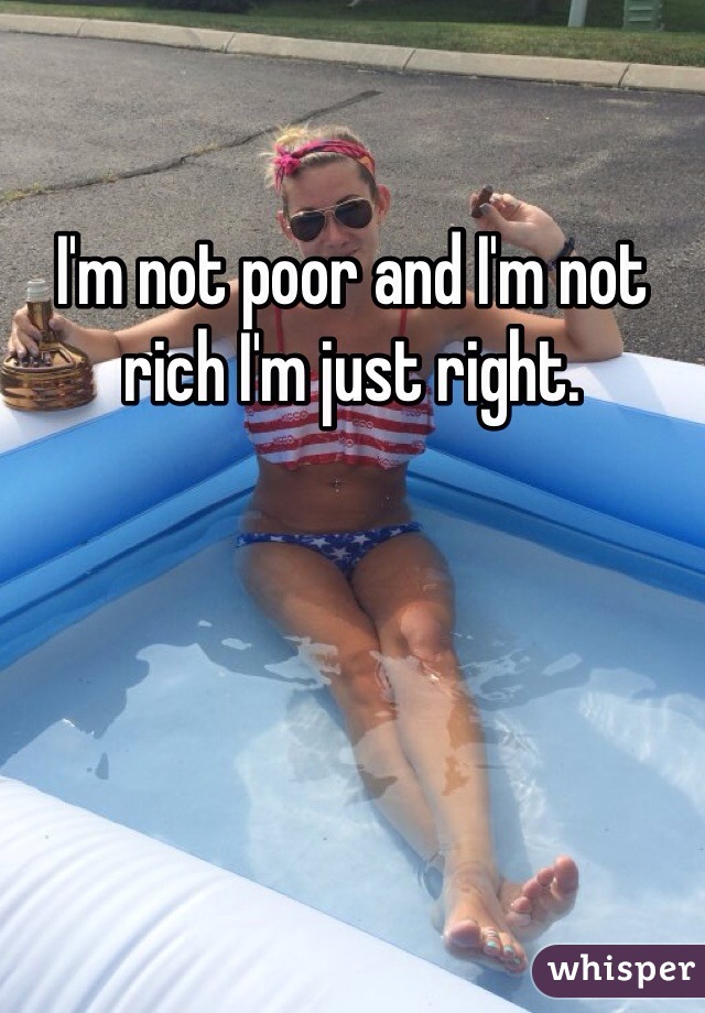 I'm not poor and I'm not rich I'm just right.