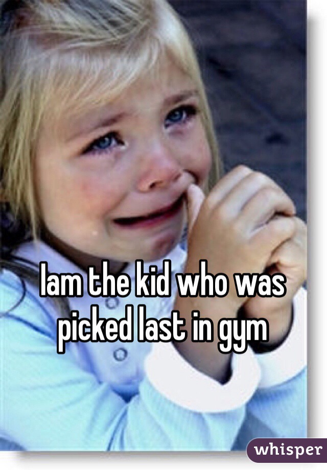 Iam the kid who was picked last in gym 