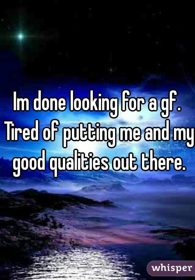 Im done looking for a gf. Tired of putting me and my good qualities out there.
