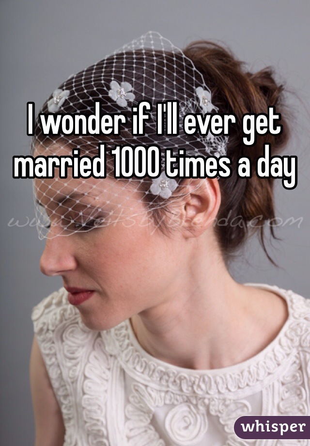 I wonder if I'll ever get married 1000 times a day 