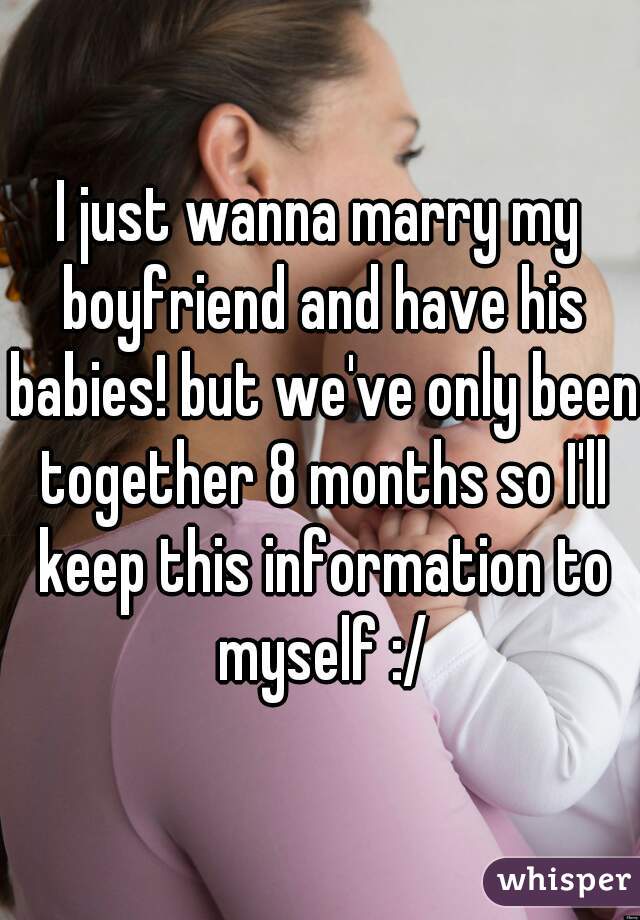 I just wanna marry my boyfriend and have his babies! but we've only been together 8 months so I'll keep this information to myself :/