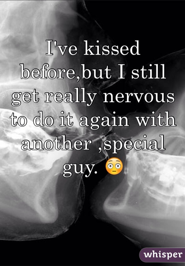 I've kissed before,but I still get really nervous to do it again with another ,special guy. 😳 