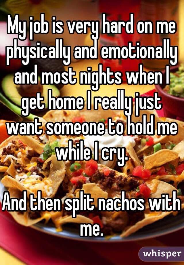My job is very hard on me physically and emotionally and most nights when I get home I really just want someone to hold me while I cry. 

And then split nachos with me.