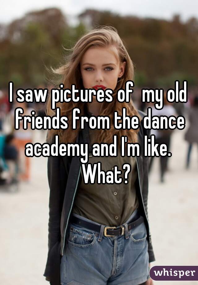 I saw pictures of  my old friends from the dance academy and I'm like. 
      What?  