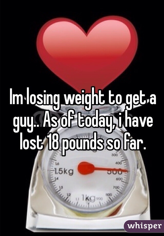 Im losing weight to get a guy.. As of today, i have lost 18 pounds so far.