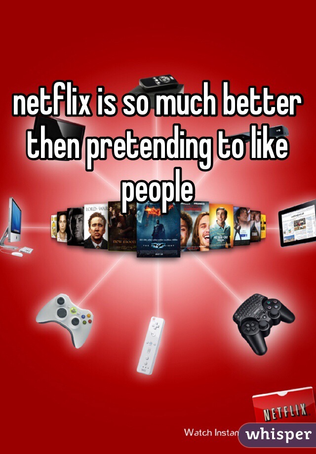 netflix is so much better then pretending to like people