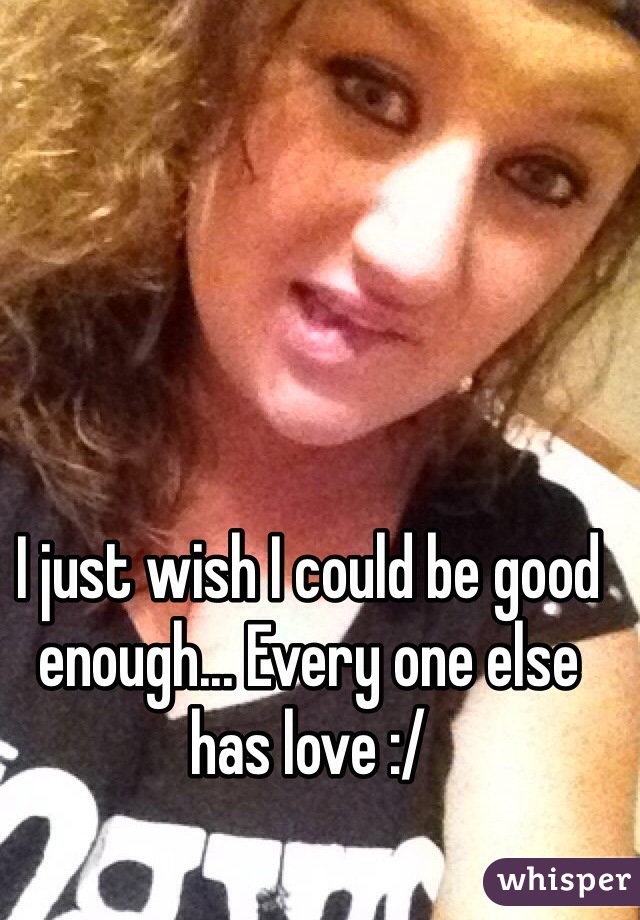I just wish I could be good enough... Every one else has love :/