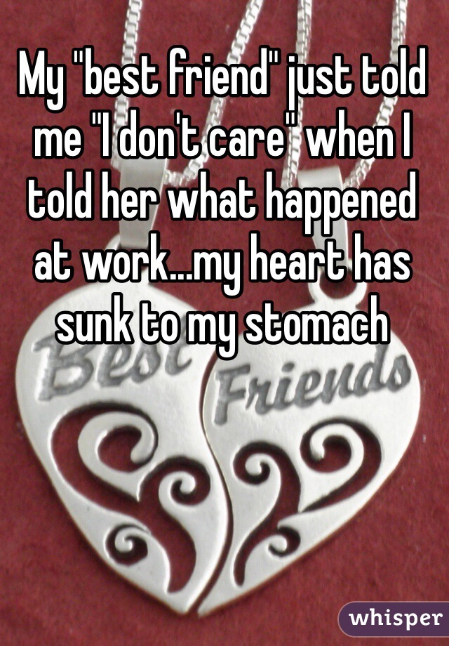 My "best friend" just told me "I don't care" when I told her what happened at work...my heart has sunk to my stomach
