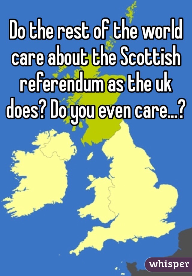 Do the rest of the world care about the Scottish referendum as the uk does? Do you even care...?