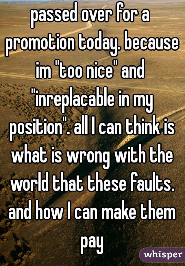 passed over for a promotion today. because im "too nice" and  "inreplacable in my position". all I can think is what is wrong with the world that these faults. and how I can make them pay