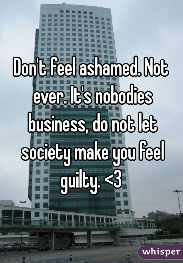 Don't feel ashamed. Not ever. It's nobodies business, do not let society make you feel guilty. <3 