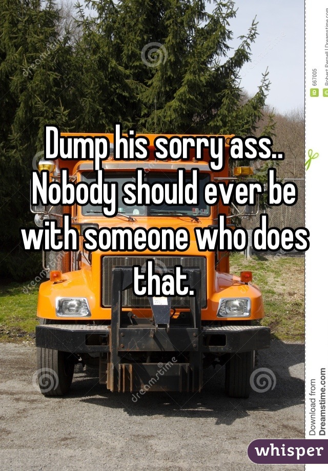 Dump his sorry ass.. Nobody should ever be with someone who does that.