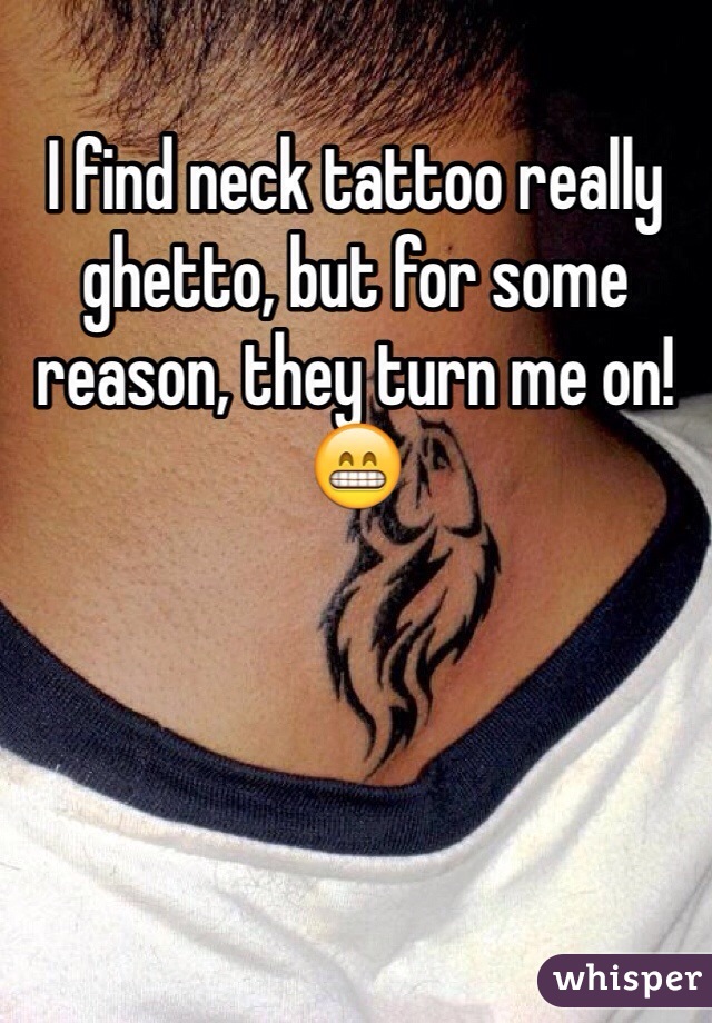 I find neck tattoo really ghetto, but for some reason, they turn me on! 😁
