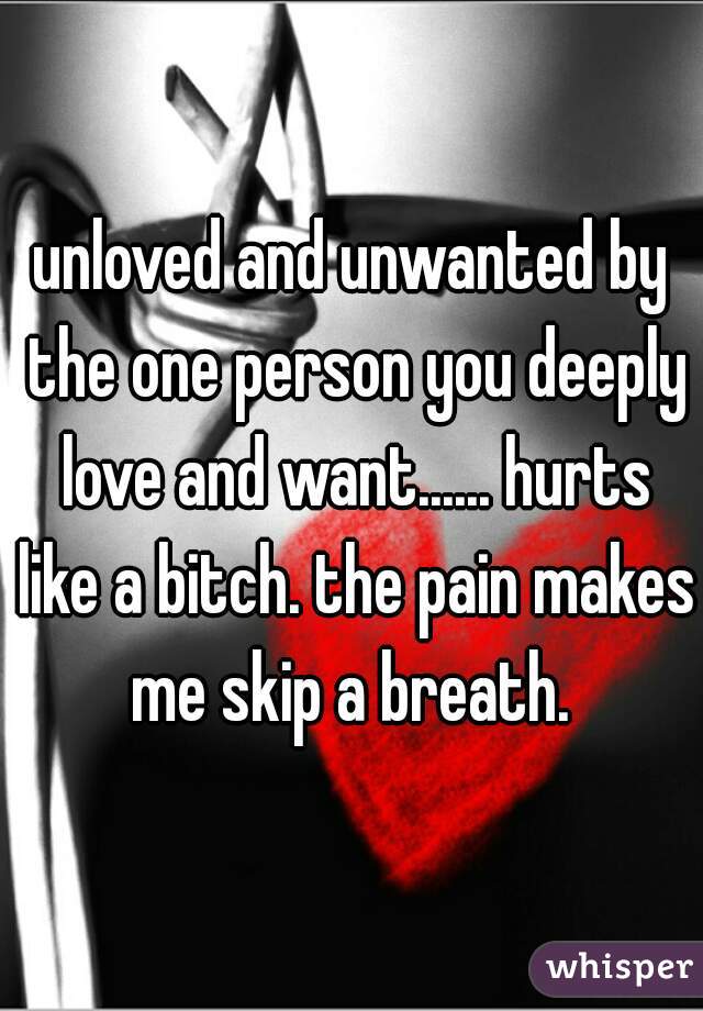 unloved and unwanted by the one person you deeply love and want...... hurts like a bitch. the pain makes me skip a breath. 