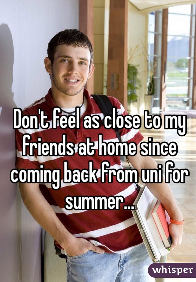Don't feel as close to my friends at home since coming back from uni for summer...

