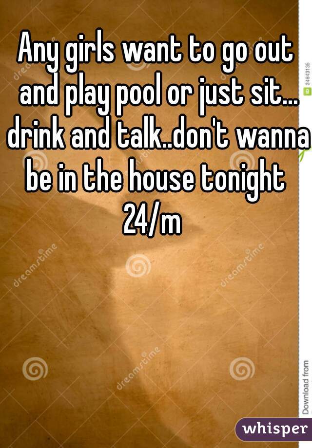 Any girls want to go out and play pool or just sit... drink and talk..don't wanna be in the house tonight 
24/m 