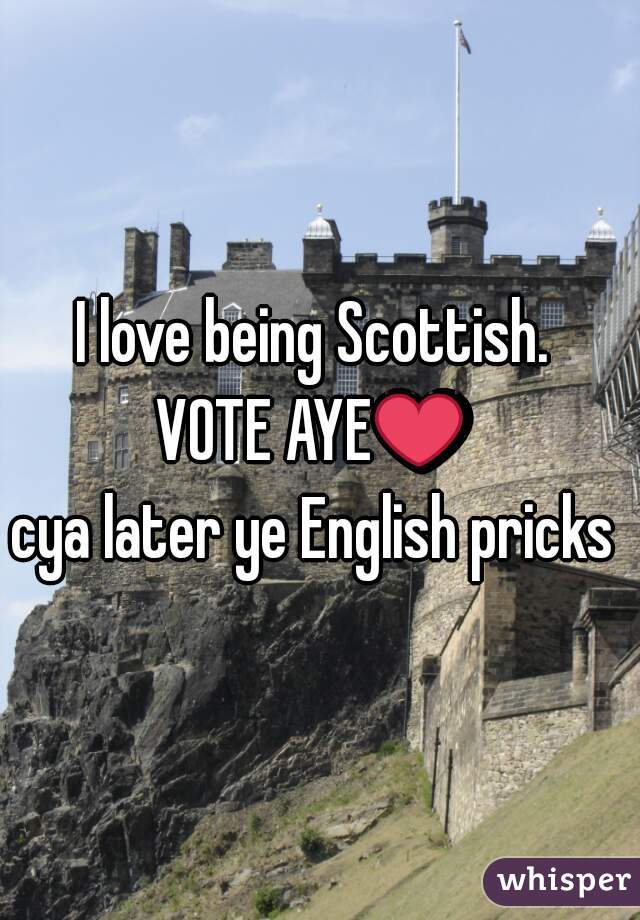 I love being Scottish. 
VOTE AYE❤ 
cya later ye English pricks 