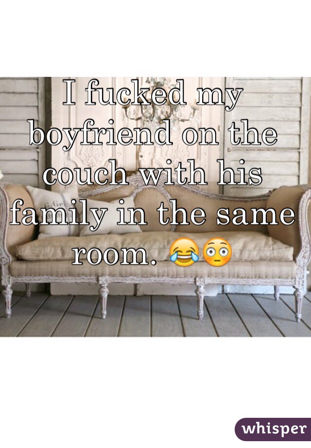 I fucked my boyfriend on the couch with his family in the same room. 😂😳