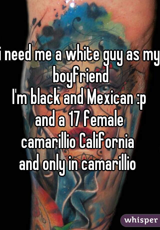 i need me a white guy as my boyfriend
I'm black and Mexican :p
and a 17 female
camarillio California 
and only in camarillio 