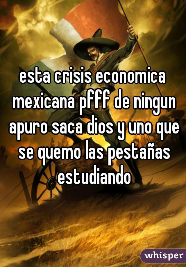 esta crisis economica mexicana pfff de ningun apuro saca dios y uno que se quemo las pestañas estudiando
