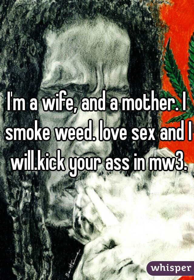 I'm a wife, and a mother. I smoke weed. love sex and I will.kick your ass in mw3.