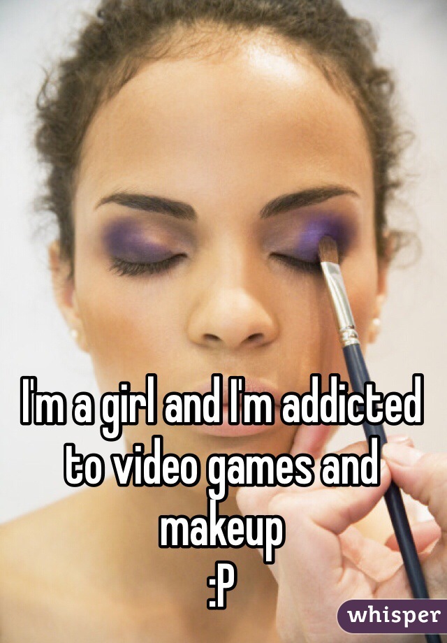I'm a girl and I'm addicted to video games and makeup 
:P