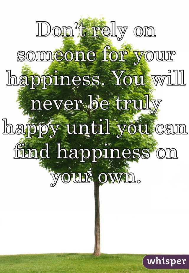 Don't rely on someone for your happiness. You will never be truly happy until you can find happiness on your own. 