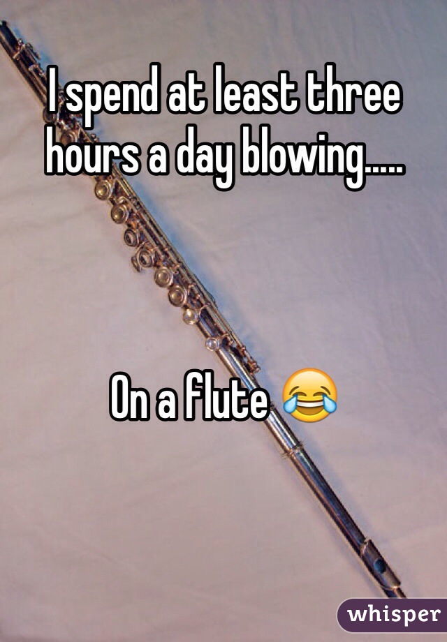 I spend at least three hours a day blowing.....



On a flute 😂