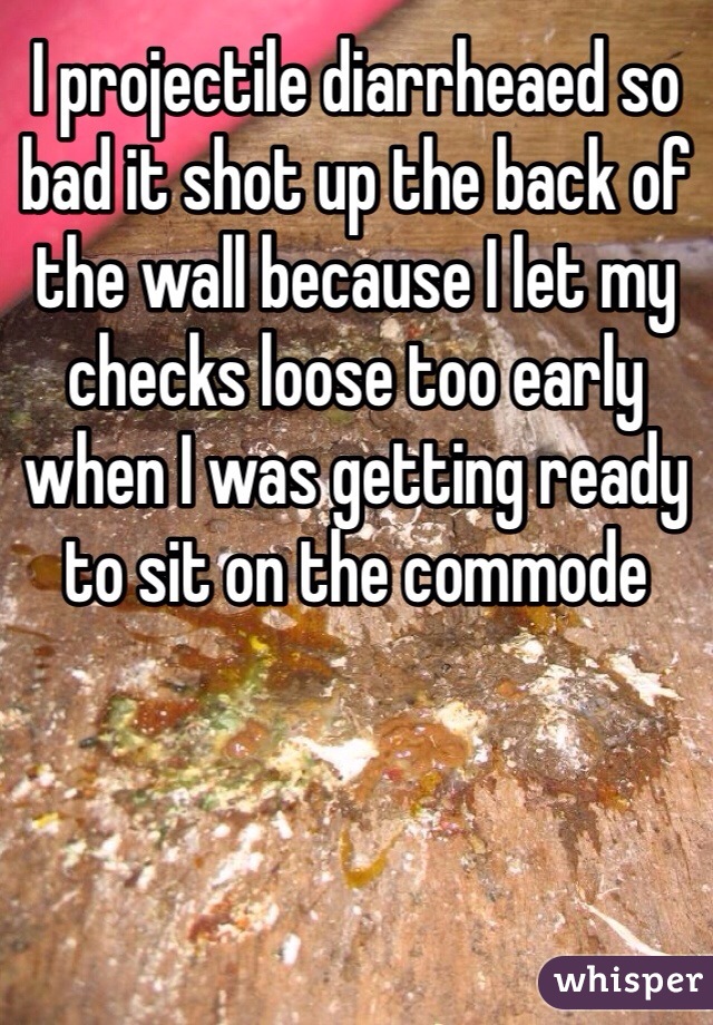 I projectile diarrheaed so bad it shot up the back of the wall because I let my checks loose too early when I was getting ready to sit on the commode 