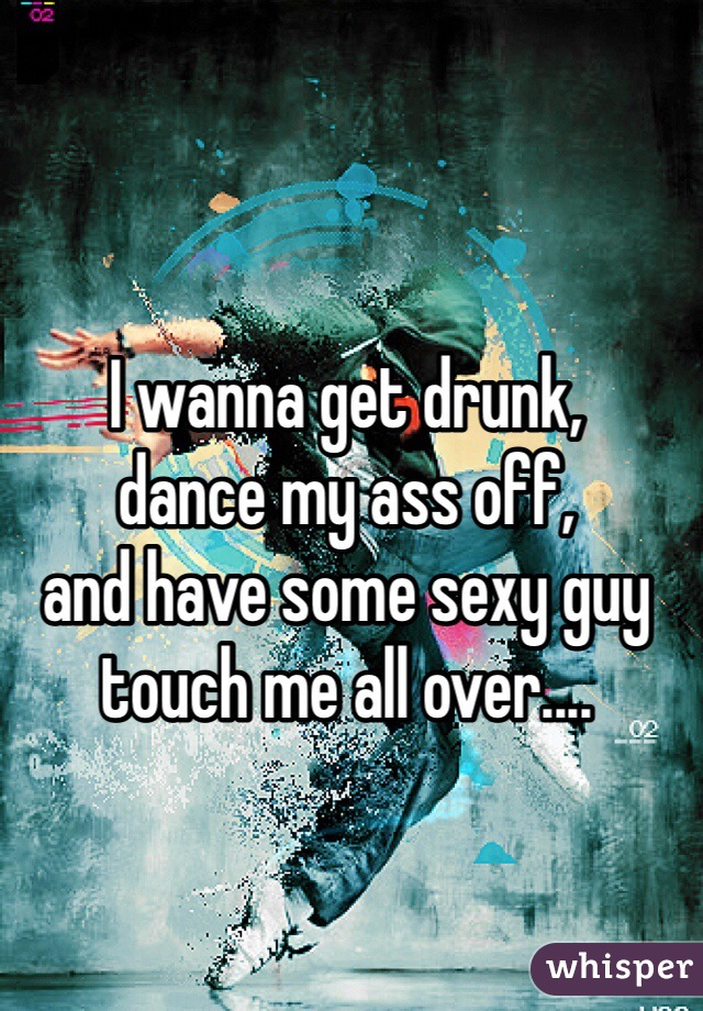 I wanna get drunk, 
dance my ass off, 
and have some sexy guy touch me all over.... 