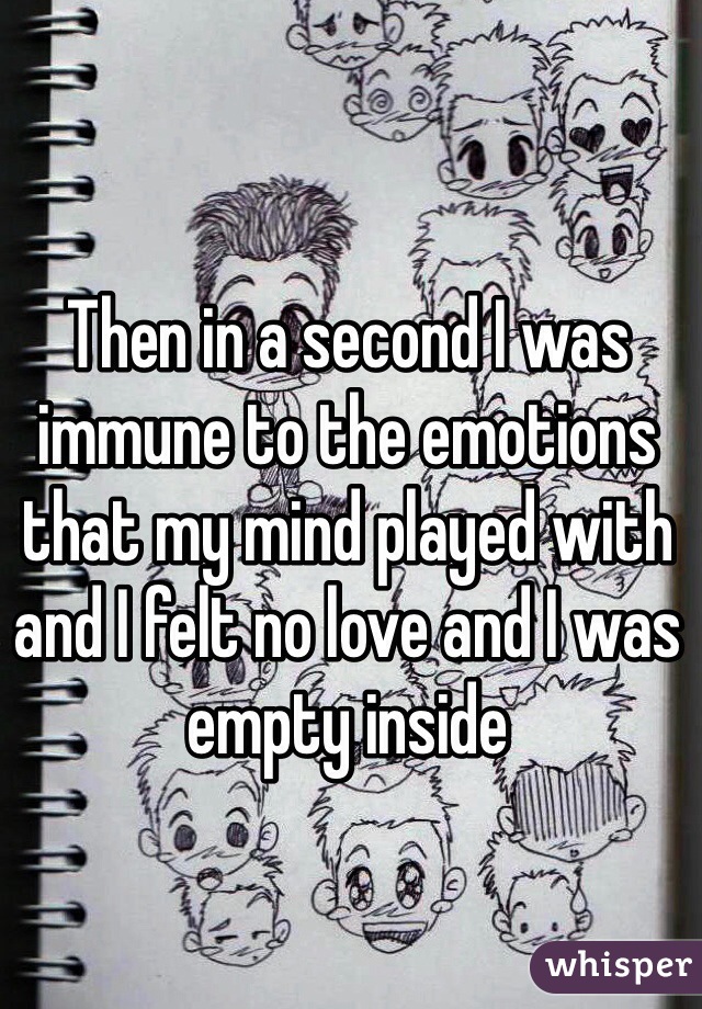 Then in a second I was immune to the emotions that my mind played with and I felt no love and I was empty inside