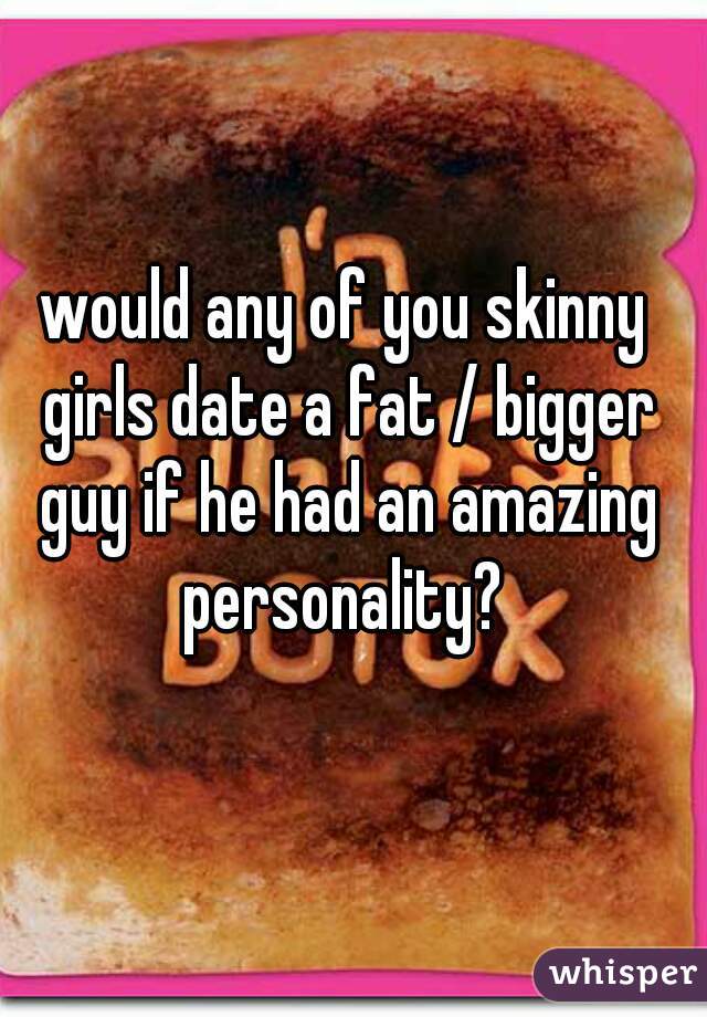 would any of you skinny girls date a fat / bigger guy if he had an amazing personality? 