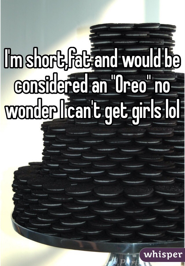 I'm short,fat and would be considered an "Oreo" no wonder I can't get girls lol