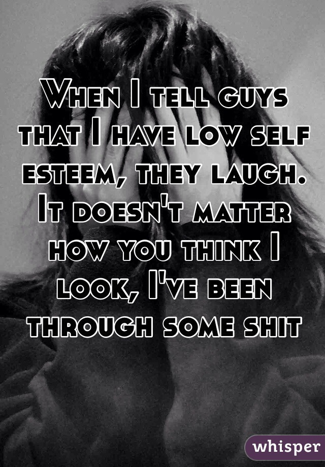 When I tell guys that I have low self esteem, they laugh. It doesn't matter how you think I look, I've been through some shit