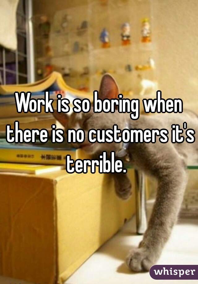 Work is so boring when there is no customers it's terrible.  