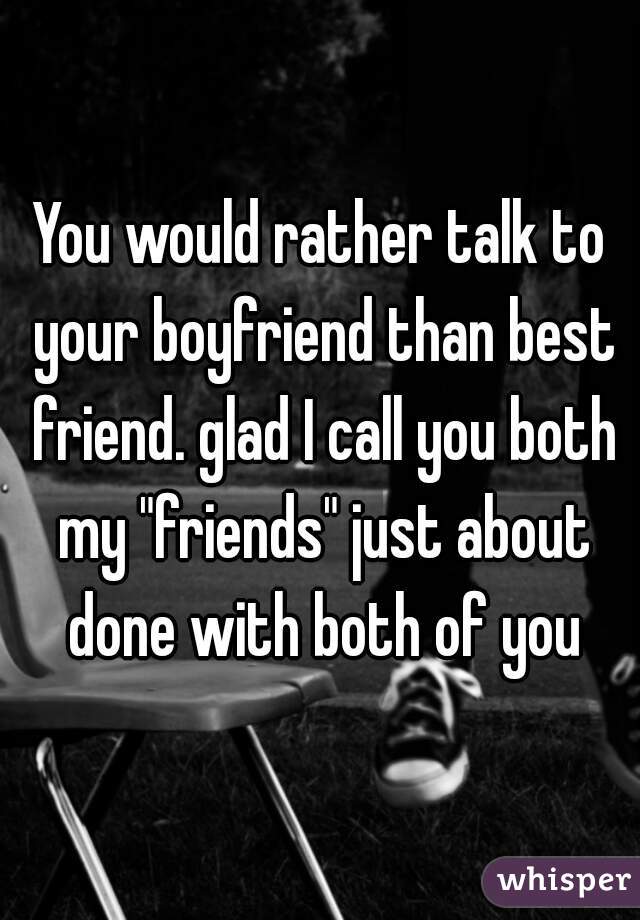 You would rather talk to your boyfriend than best friend. glad I call you both my "friends" just about done with both of you
