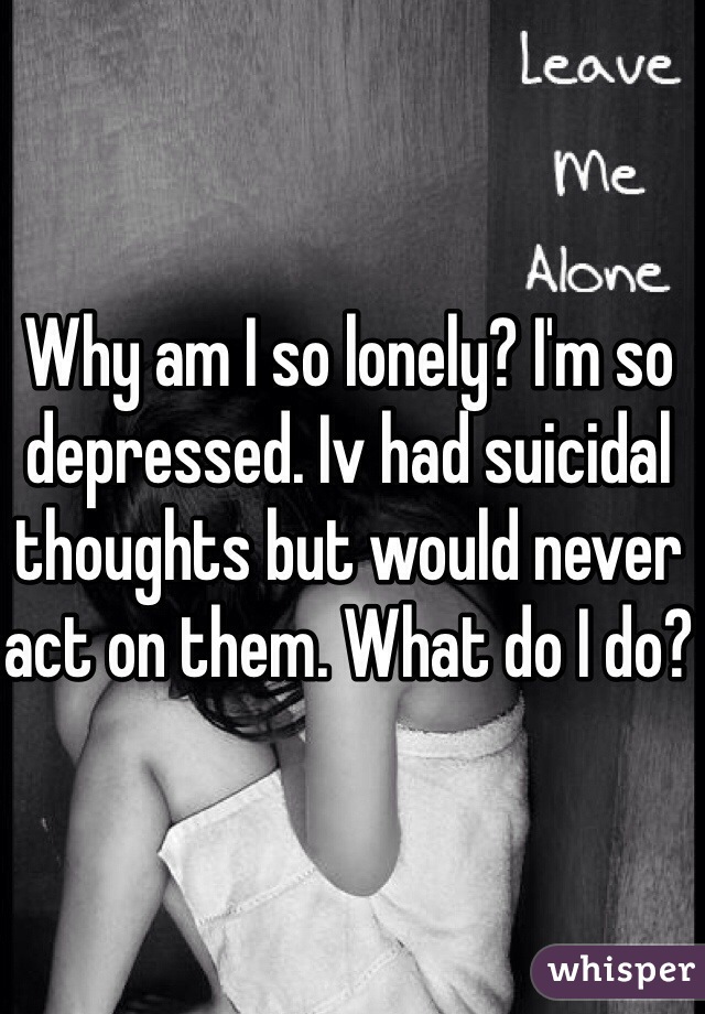 Why am I so lonely? I'm so depressed. Iv had suicidal thoughts but would never act on them. What do I do?