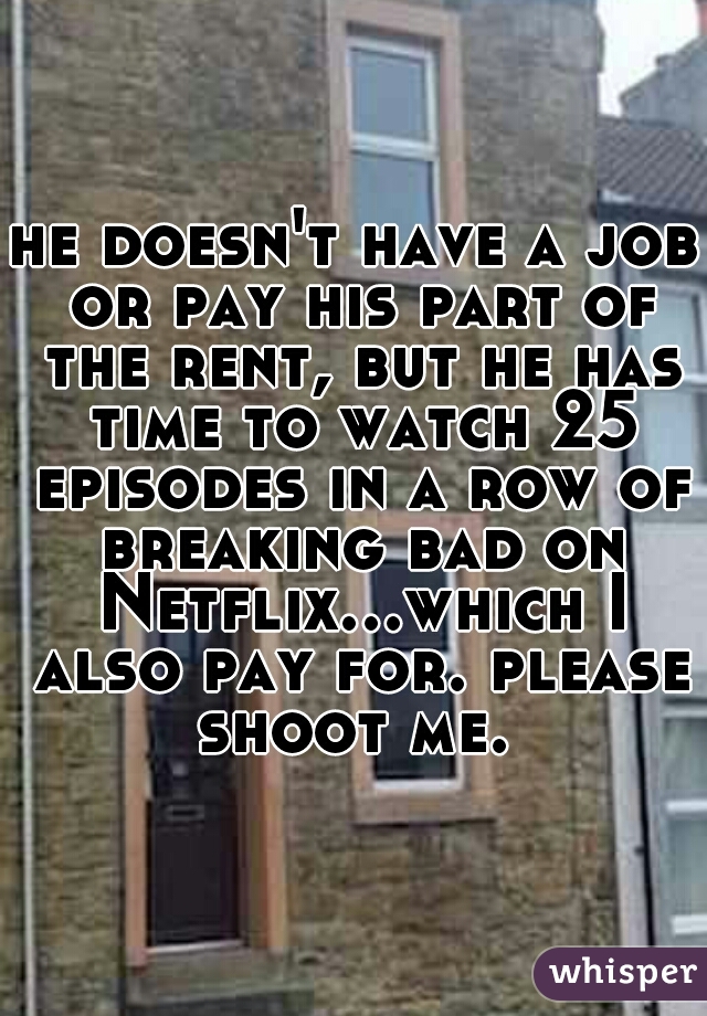 he doesn't have a job or pay his part of the rent, but he has time to watch 25 episodes in a row of breaking bad on Netflix...which I also pay for. please shoot me. 