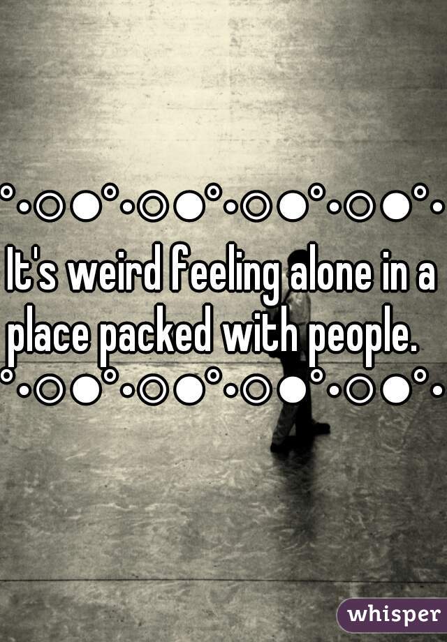 °•○●°•○●°•○●°•○●°•It's weird feeling alone in a place packed with people.   
°•○●°•○●°•○●°•○●°• 