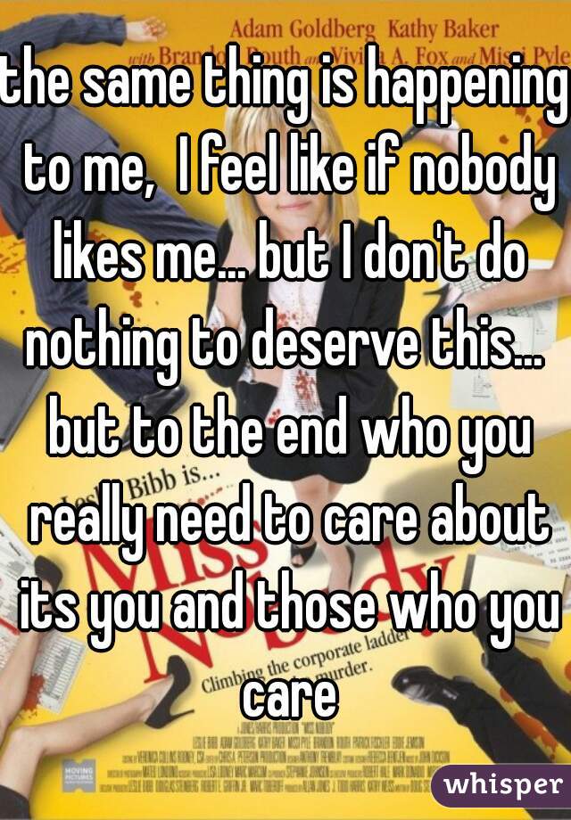 the same thing is happening to me,  I feel like if nobody likes me... but I don't do nothing to deserve this...  but to the end who you really need to care about its you and those who you care
