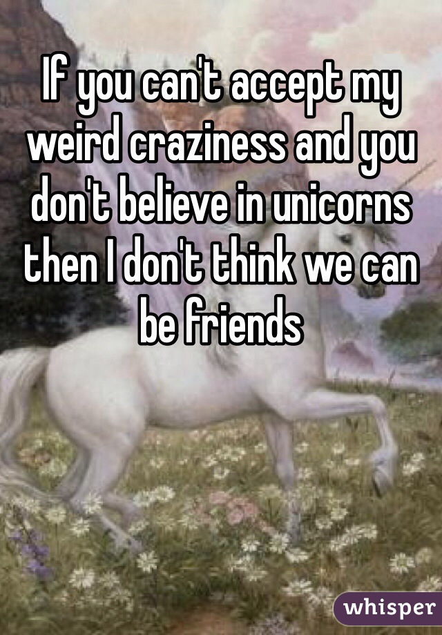 If you can't accept my weird craziness and you don't believe in unicorns then I don't think we can be friends