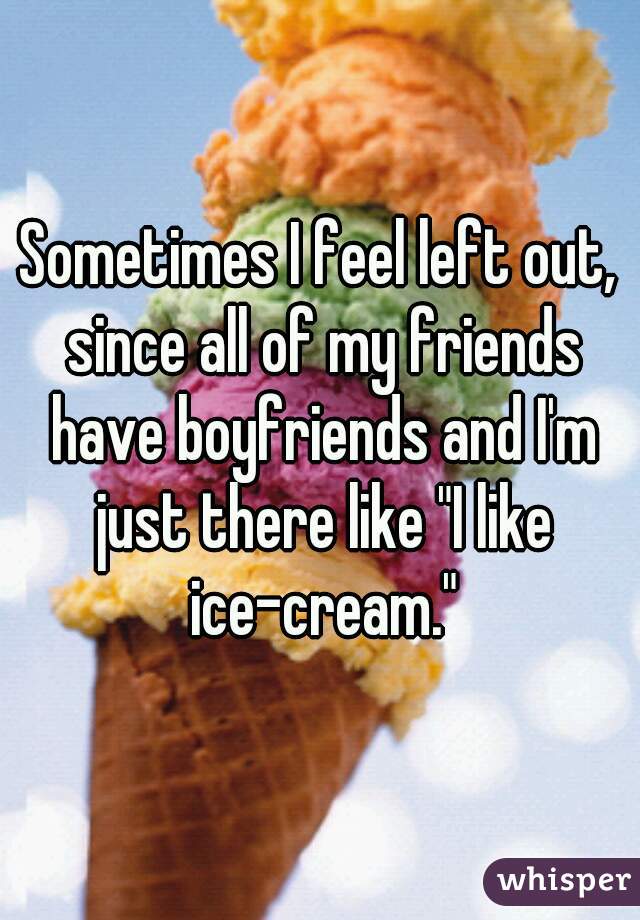 Sometimes I feel left out, since all of my friends have boyfriends and I'm just there like "I like ice-cream."