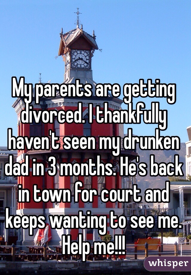 My parents are getting divorced. I thankfully haven't seen my drunken dad in 3 months. He's back in town for court and keeps wanting to see me. Help me!!!