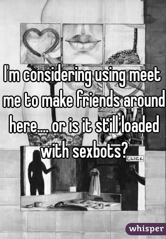 I'm considering using meet me to make friends around here.... or is it still loaded with sexbots?